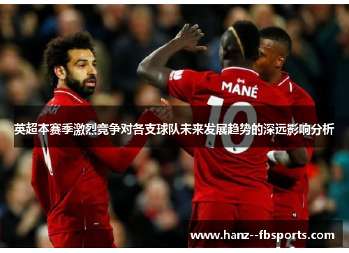英超本赛季激烈竞争对各支球队未来发展趋势的深远影响分析 英超本赛季激烈竞争对各支球队未来发展趋势的深远影响分析