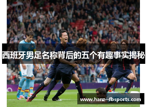 西班牙男足名称背后的五个有趣事实揭秘 西班牙男足名称背后的五个有趣事实揭秘