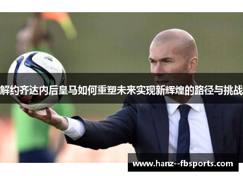 解约齐达内后皇马如何重塑未来实现新辉煌的路径与挑战
