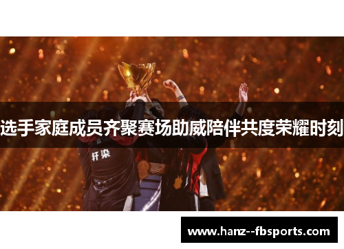 选手家庭成员齐聚赛场助威陪伴共度荣耀时刻