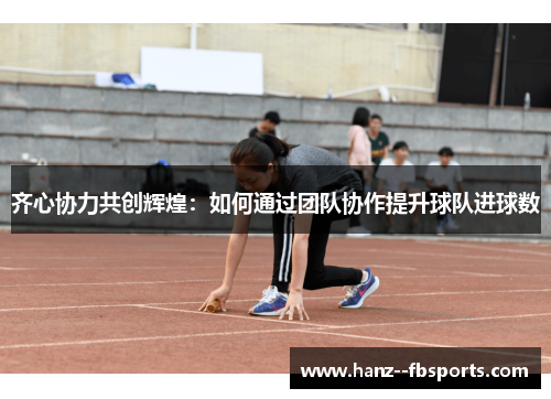齐心协力共创辉煌:如何通过团队协作提升球队进球数 齐心协力共创辉煌:如何通过团队协作提升球队进球数