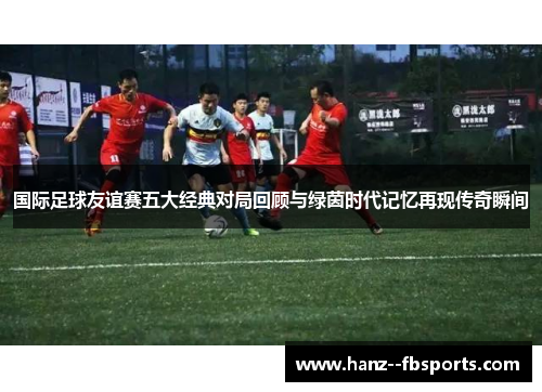 国际足球友谊赛五大经典对局回顾与绿茵时代记忆再现传奇瞬间
